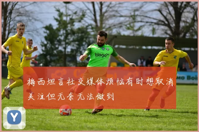 梅西坦言社交媒体烦恼有时想取消关注但无奈无法做到