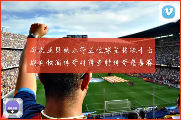 海皮亚贝纳永等五位球星将联手出战利物浦传奇对阵多特传奇慈善赛
