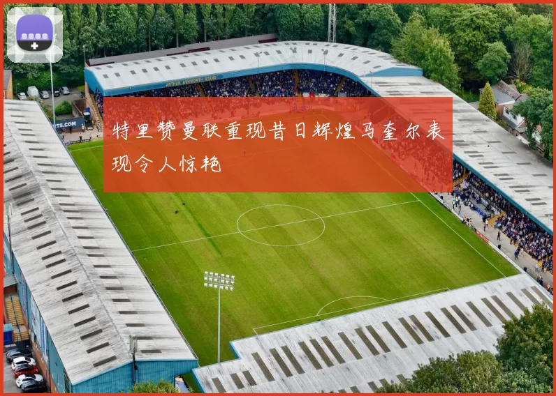 特里赞曼联重现昔日辉煌马奎尔表现令人惊艳