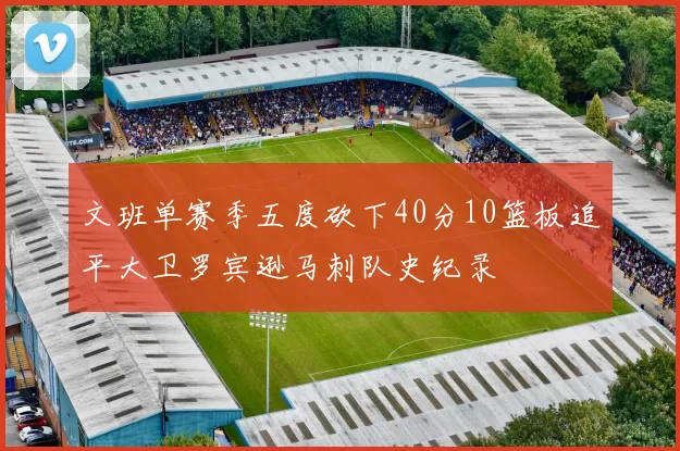 文班单赛季五度砍下40分10篮板追平大卫罗宾逊马刺队史纪录