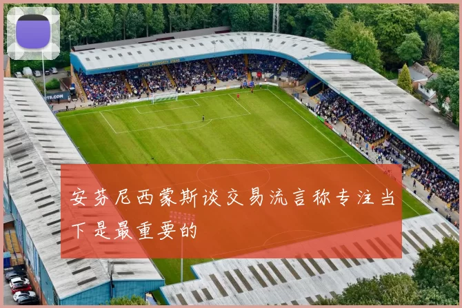 安芬尼西蒙斯谈交易流言称专注当下是最重要的