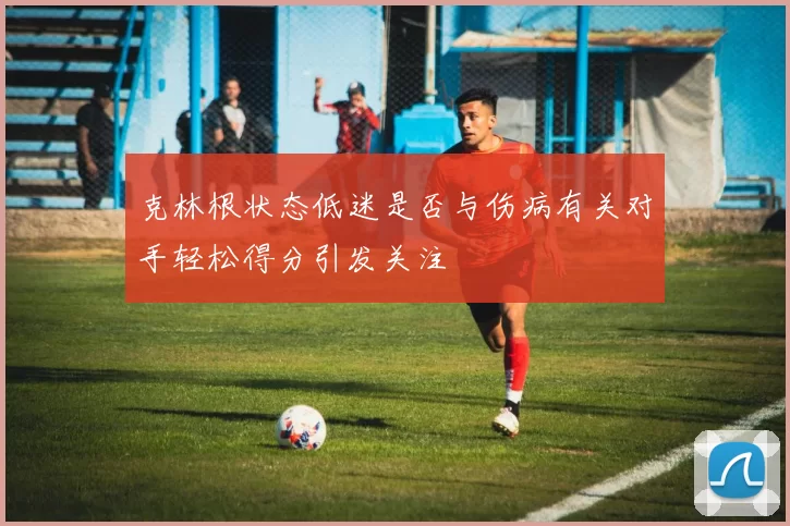 克林根状态低迷是否与伤病有关对手轻松得分引发关注