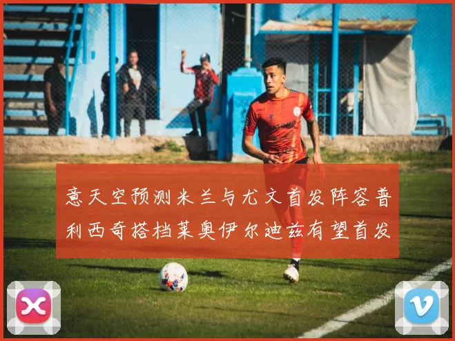 意天空预测米兰与尤文首发阵容普利西奇搭档莱奥伊尔迪兹有望首发