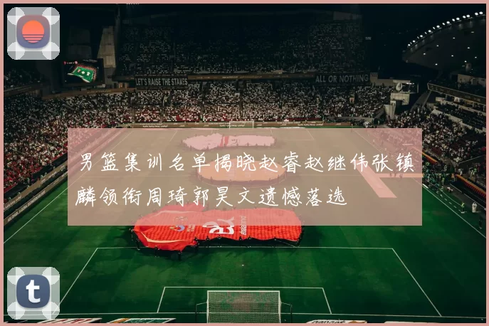 男篮集训名单揭晓赵睿赵继伟张镇麟领衔周琦郭昊文遗憾落选