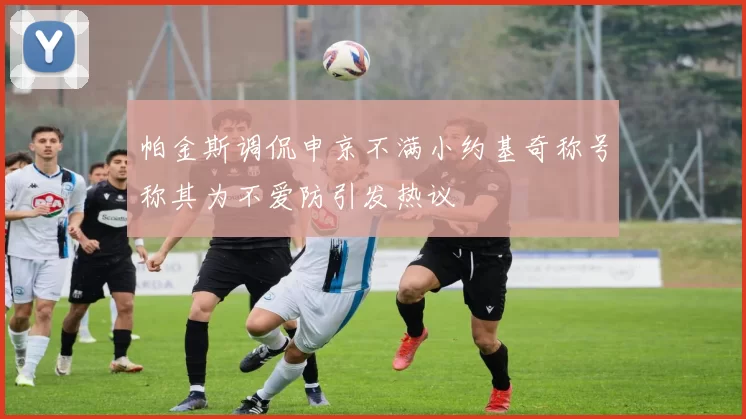 帕金斯调侃申京不满小约基奇称号称其为不爱防引发热议