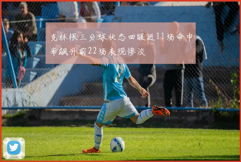 克林根三分球状态回暖近11场命中率飙升前22场表现惨淡