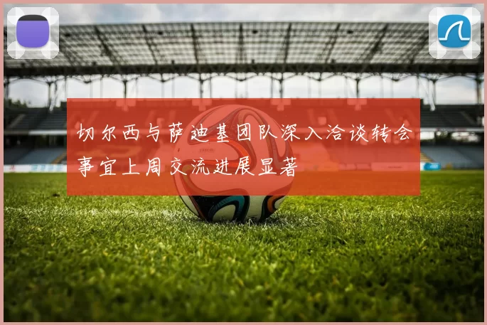 切尔西与萨迪基团队深入洽谈转会事宜上周交流进展显著
