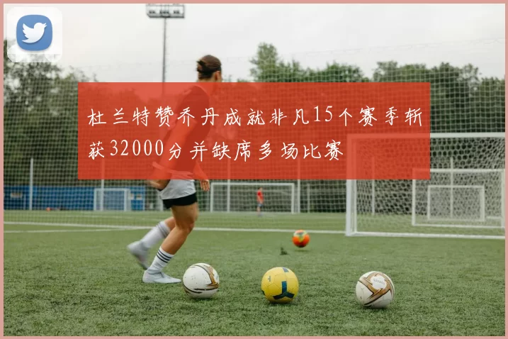 杜兰特赞乔丹成就非凡15个赛季斩获32000分并缺席多场比赛