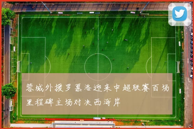 蓉城外援罗慕洛迎来中超联赛百场里程碑主场对决西海岸