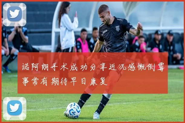 诺阿朗手术成功分享近况感慨倒霉事常有期待早日康复