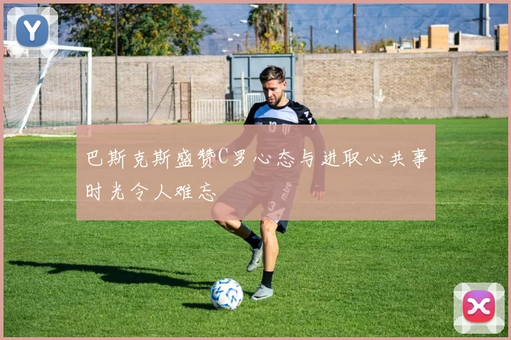 巴斯克斯盛赞C罗心态与进取心共事时光令人难忘