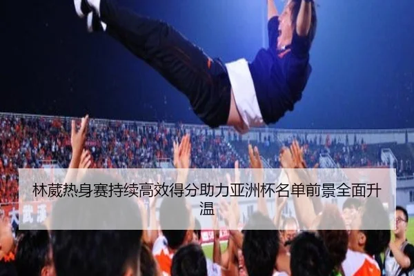 林葳热身赛持续高效得分助力亚洲杯名单前景全面升温